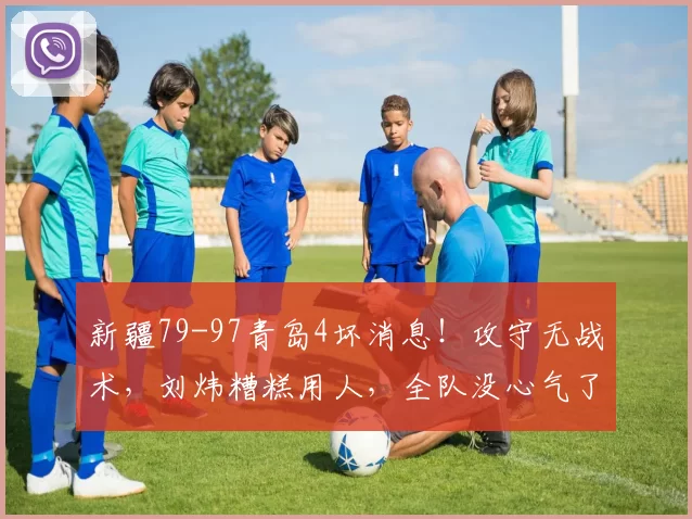 新疆79-97青岛4坏消息！攻守无战术，刘炜糟糕用人，全队没心气了