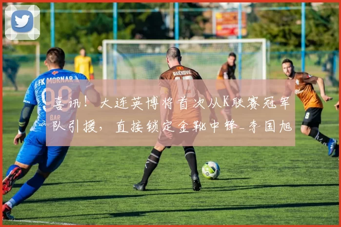 喜讯！大连英博将首次从K联赛冠军队引援，直接锁定金靴中锋_李国旭_尔克孔帕尼奥_本赛季