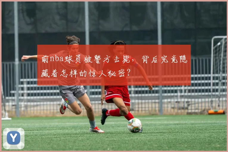 前nba球员被警方击毙，背后究竟隐藏着怎样的惊人秘密？