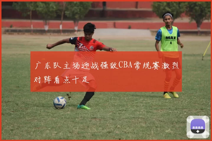 广东队主场迎战强敌CBA常规赛激烈对阵看点十足