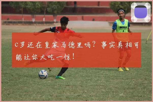 c罗还在皇家马德里吗？事实真相可能让你大吃一惊！