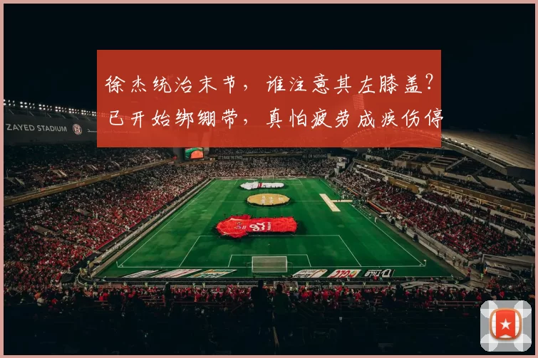 徐杰统治末节，谁注意其左膝盖？已开始绑绷带，真怕疲劳成疾伤停