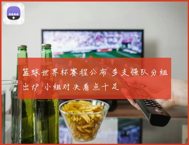 篮球世界杯赛程公布 多支强队分组出炉 小组对决看点十足