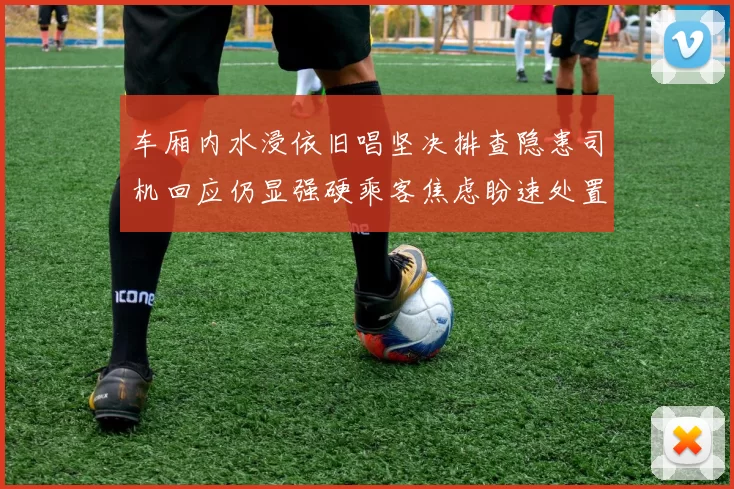 车厢内水浸依旧唱坚决排查隐患司机回应仍显强硬乘客焦虑盼速处置