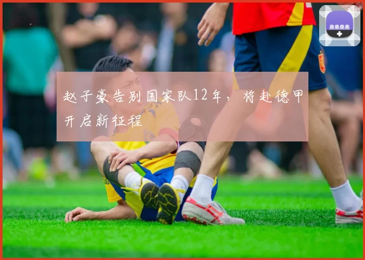 赵子豪告别国家队12年，将赴德甲开启新征程