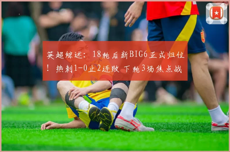 英超综述：18轮后新BIG6正式归位！热刺1-0止2连败 下轮3场焦点战