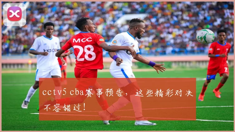 cctv5 cba赛事预告，这些精彩对决不容错过！