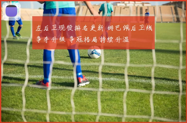 左后卫现役排名更新 姆巴佩后卫线争夺升级 争冠格局持续升温