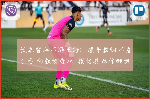 张本智和不满王皓：握手敷衍不看自己 向教练告状+模仿其动作嘲讽