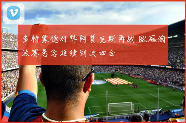 多特蒙德对阵阿贾克斯再战 欧冠淘汰赛悬念延续到次回合