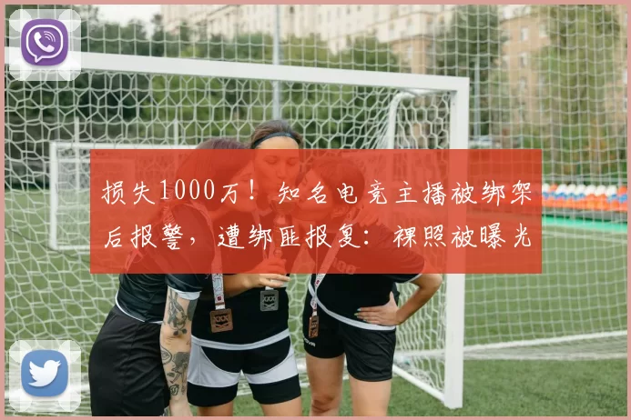 损失1000万！知名电竞主播被绑架后报警，遭绑匪报复：裸照被曝光