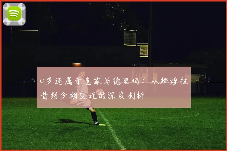 c罗还属于皇家马德里吗？从辉煌往昔到今朝变迁的深度剖析