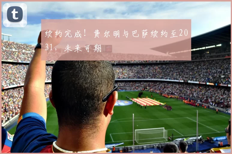 续约完成！费尔明与巴萨续约至2031，未来可期