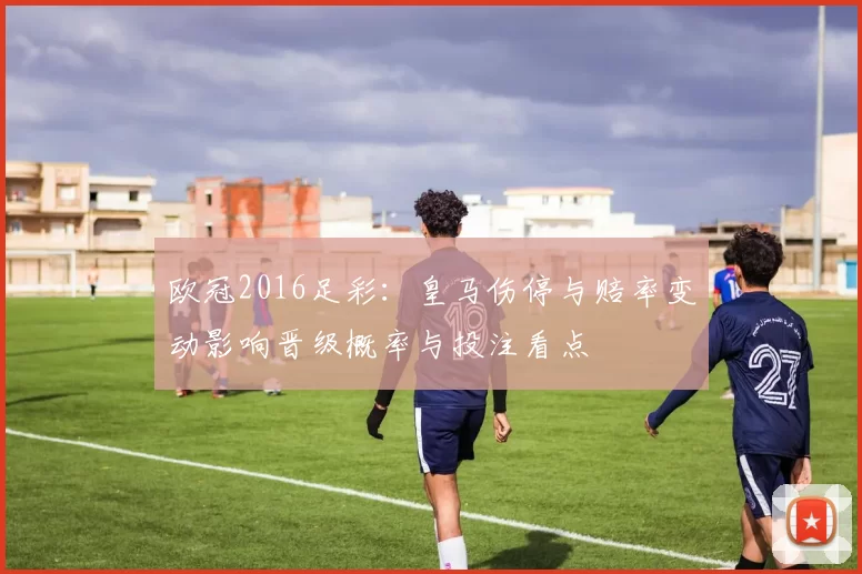 欧冠2016足彩：皇马伤停与赔率变动影响晋级概率与投注看点