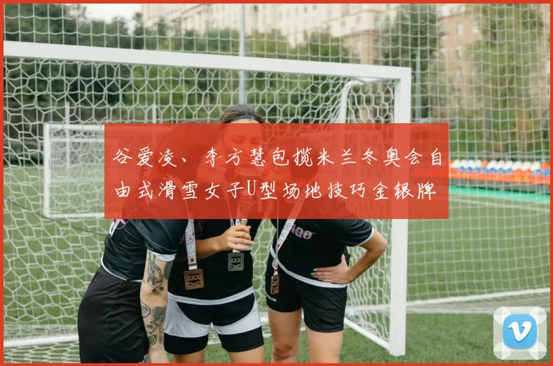 谷爱凌、李方慧包揽米兰冬奥会自由式滑雪女子U型场地技巧金银牌