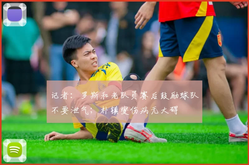 记者：罗斯和老队员赛后鼓励球队不要泄气；朴镇燮伤病无大碍