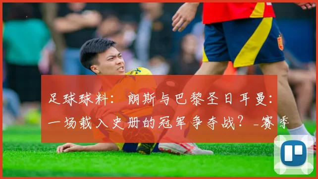 足球球料：朗斯与巴黎圣日耳曼：一场载入史册的冠军争夺战？_赛季_半程_世纪