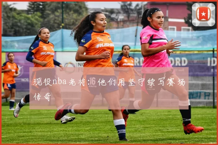 现役nba老将：他们用坚守续写赛场传奇