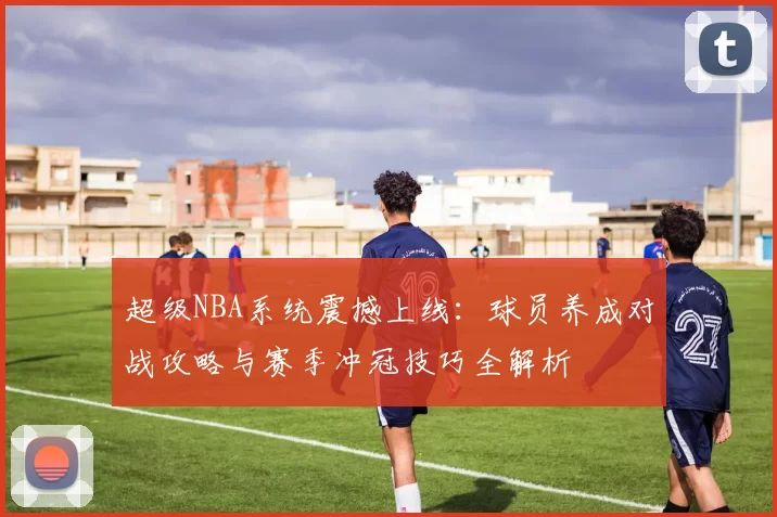 超级NBA系统震撼上线：球员养成对战攻略与赛季冲冠技巧全解析