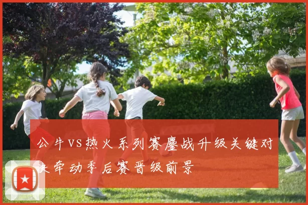 公牛vs热火系列赛鏖战升级关键对决牵动季后赛晋级前景