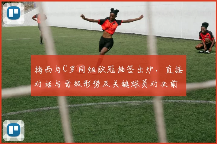 梅西与C罗同组欧冠抽签出炉，直接对话与晋级形势及关键球员对决前瞻