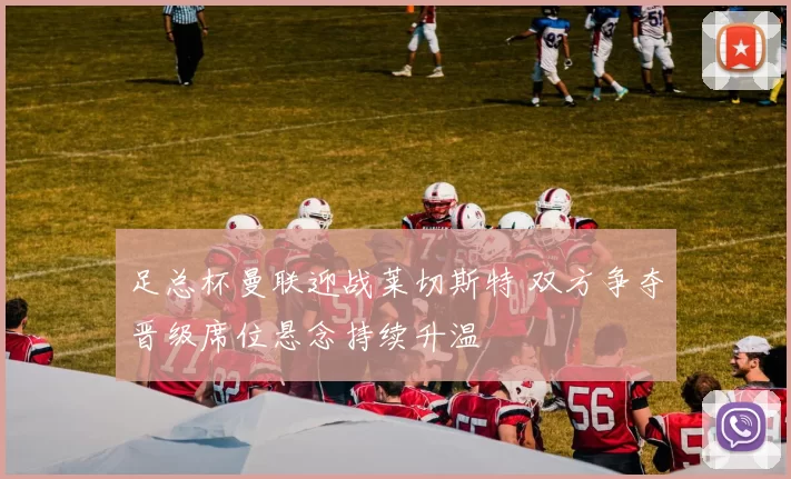 足总杯曼联迎战莱切斯特 双方争夺晋级席位悬念持续升温