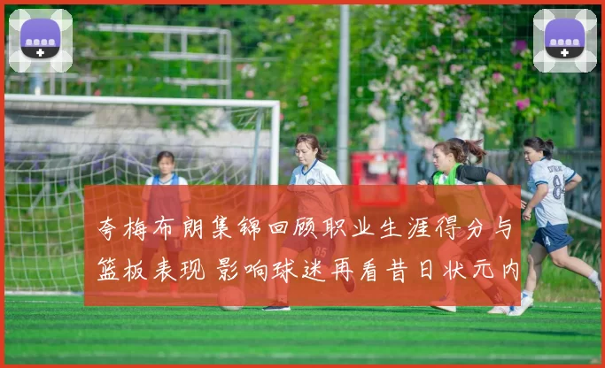 夸梅布朗集锦回顾职业生涯得分与篮板表现 影响球迷再看昔日状元内线实力