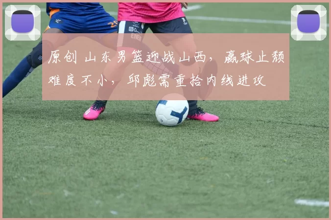 原创 山东男篮迎战山西，赢球止颓难度不小，邱彪需重拾内线进攻