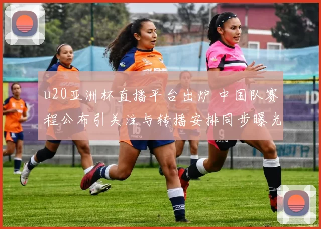 u20亚洲杯直播平台出炉 中国队赛程公布引关注与转播安排同步曝光