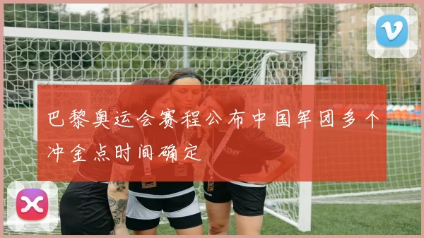 巴黎奥运会赛程公布中国军团多个冲金点时间确定