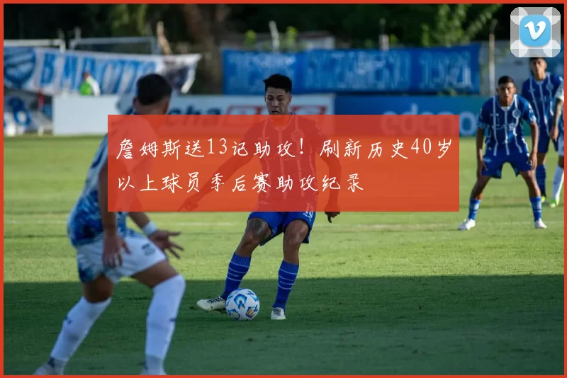 詹姆斯送13记助攻！刷新历史40岁以上球员季后赛助攻纪录