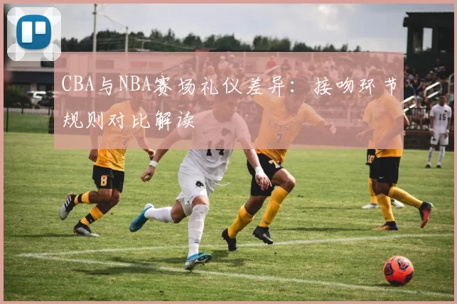 CBA与NBA赛场礼仪差异：接吻环节规则对比解读