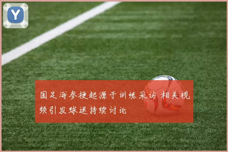 国足海参梗起源于训练采访 相关视频引发球迷持续讨论