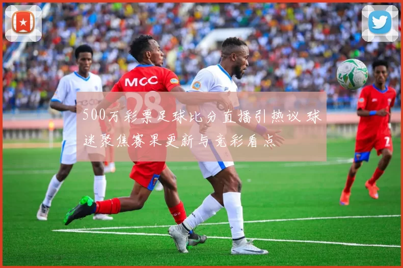 500万彩票足球比分直播引热议 球迷聚焦赛果更新与竞彩看点