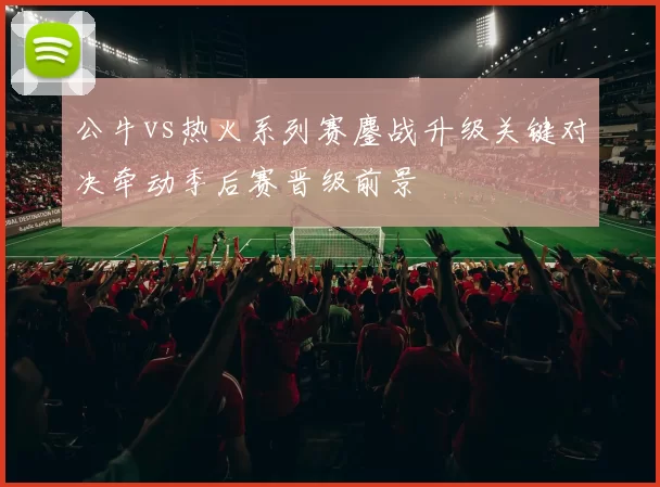 公牛vs热火系列赛鏖战升级关键对决牵动季后赛晋级前景