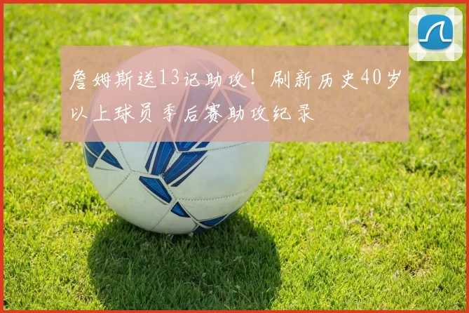 詹姆斯送13记助攻！刷新历史40岁以上球员季后赛助攻纪录