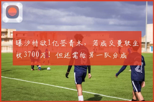 曝沙特欲1亿签青木，若成交曼联坐收3700万！但还需给另一队分成