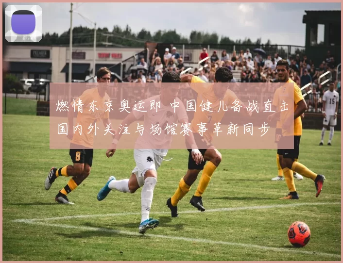 燃情东京奥运即 中国健儿备战直击国内外关注与场馆赛事革新同步