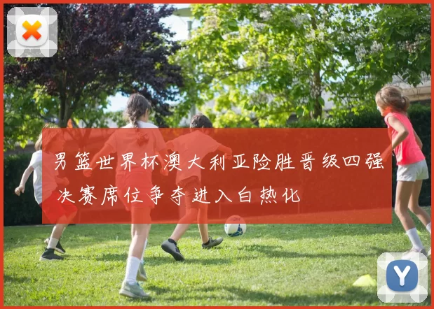 男篮世界杯澳大利亚险胜晋级四强 决赛席位争夺进入白热化