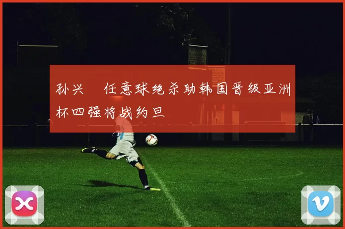 孙兴慜任意球绝杀助韩国晋级亚洲杯四强将战约旦