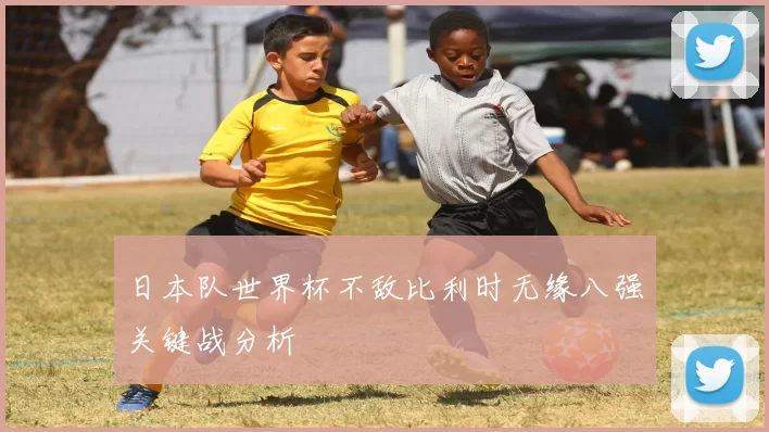 日本队世界杯不敌比利时无缘八强关键战分析