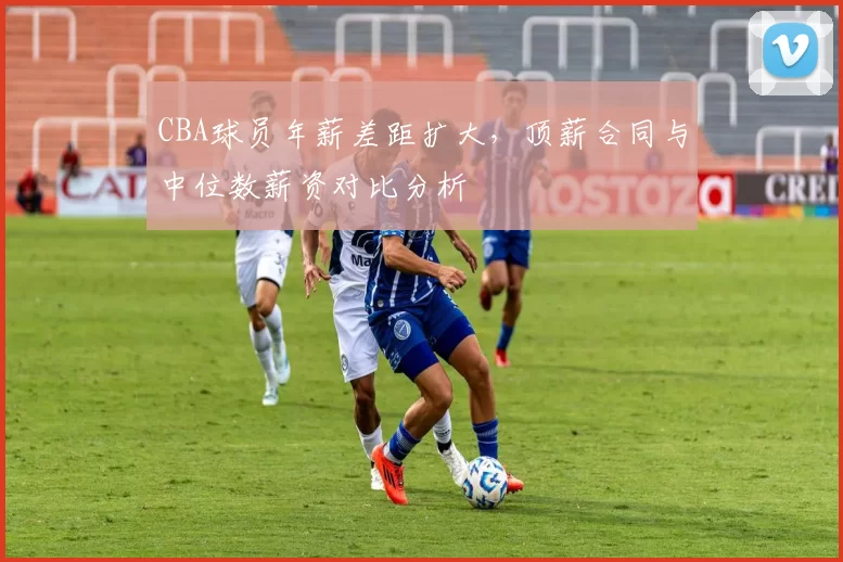 CBA球员年薪差距扩大，顶薪合同与中位数薪资对比分析