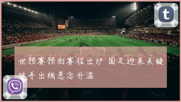 世预赛预测赛程出炉 国足迎来关键对手出线悬念升温