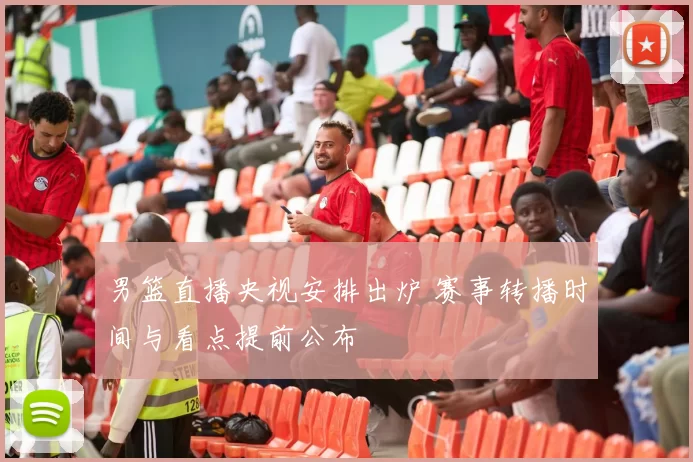 男篮直播央视安排出炉 赛事转播时间与看点提前公布