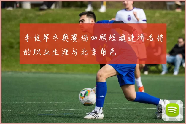 李佳军冬奥赛场回顾短道速滑名将的职业生涯与北京角色