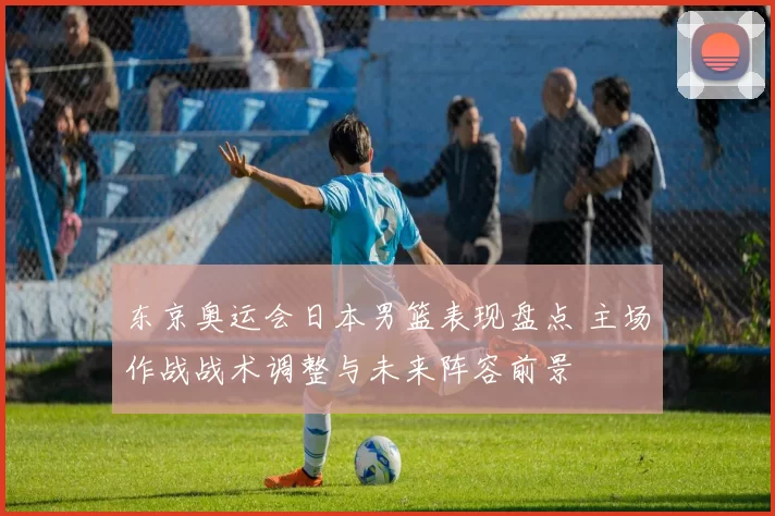 东京奥运会日本男篮表现盘点 主场作战战术调整与未来阵容前景