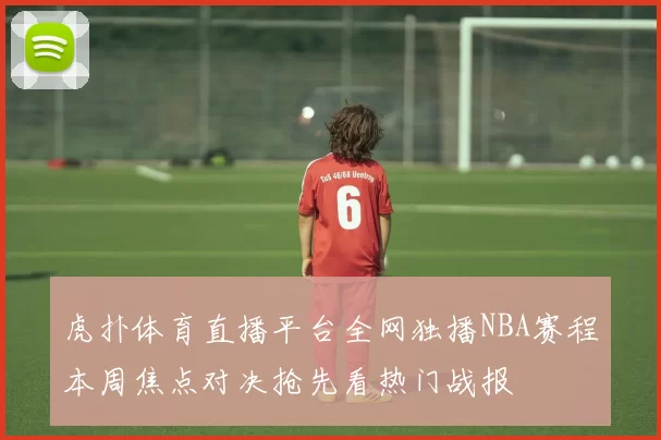 虎扑体育直播平台全网独播NBA赛程本周焦点对决抢先看热门战报