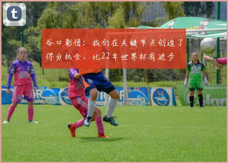 谷口彰悟：我们在关键节点创造了得分机会，比22年世界杯有进步