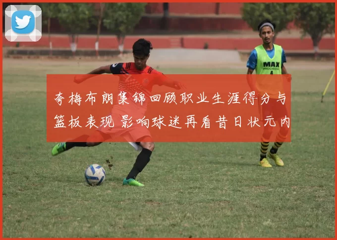 夸梅布朗集锦回顾职业生涯得分与篮板表现 影响球迷再看昔日状元内线实力