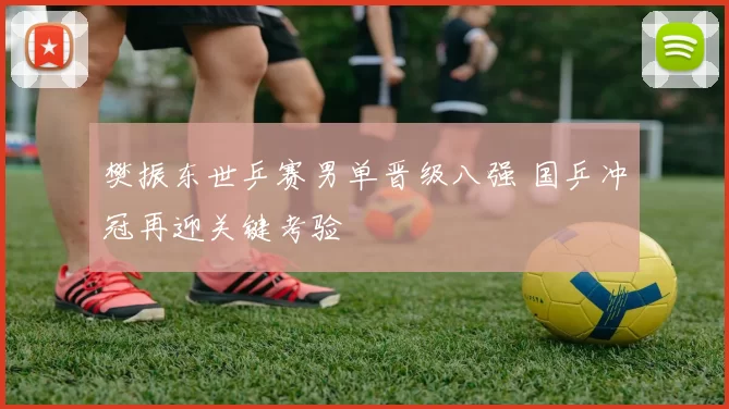 樊振东世乒赛男单晋级八强 国乒冲冠再迎关键考验